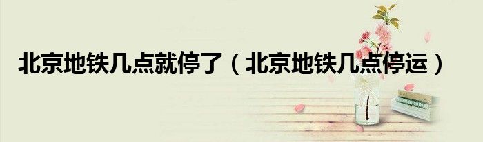 北京地铁几点就停了(北京地铁几点停运)
