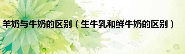 羊奶与牛奶的区别(生牛乳和鲜牛奶的区别)