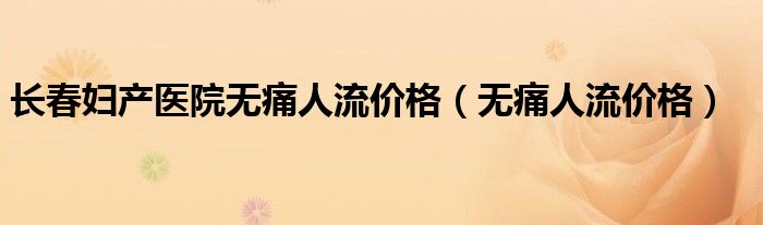 长春妇产医院无痛人流价格(无痛人流价格)