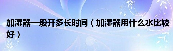 加湿器一般开多长时间(加湿器用什么水比较好)