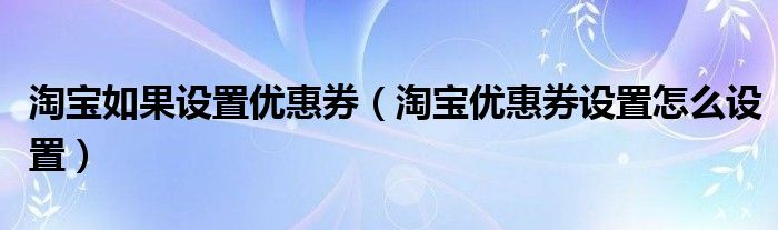 淘宝如果设置优惠券(淘宝优惠券设置怎么设置)