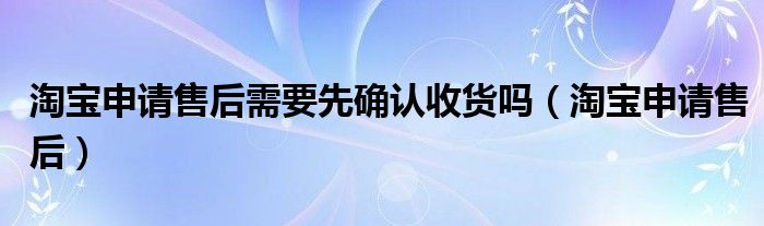 淘宝申请售后需要先确认收货吗（淘宝申请售后）