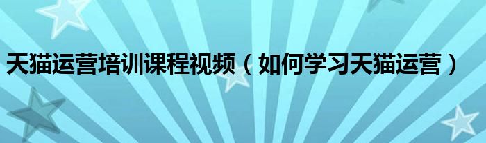 天猫运营培训课程视频(如何学习天猫运营)