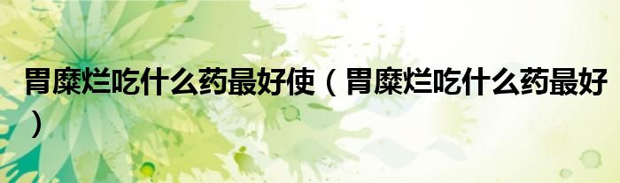 胃糜烂吃什么药最好使(胃糜烂吃什么药最好)