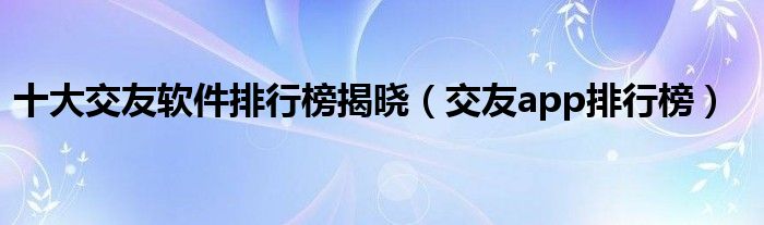 十大交友软件排行榜揭晓（交友app排行榜）