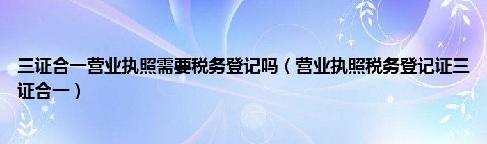 三证合一营业执照需要税务登记吗(营业执照税务登记证三证合一)