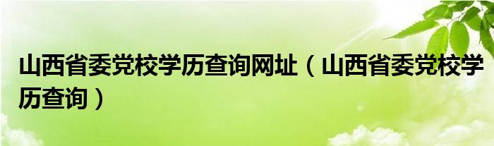 山西省委党校学历查询网址（山西省委党校学历查询）