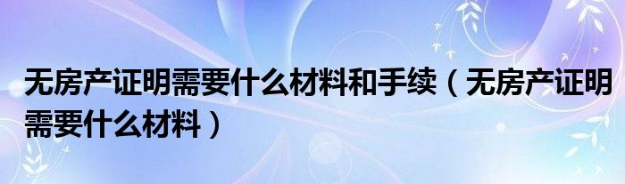 无房产证明需要什么材料和手续(无房产证明需要什么材料)