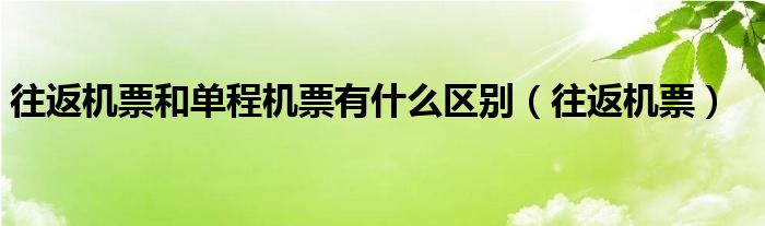 往返机票和单程机票有什么区别(往返机票)