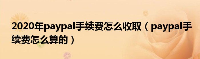 2020年paypal手续费怎么收取(paypal手续费怎么算的)