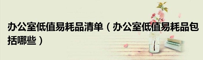 办公室低值易耗品清单(办公室低值易耗品包括哪些)