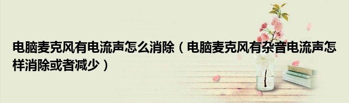 电脑麦克风有电流声怎么消除(电脑麦克风有杂音电流声怎样消除或者减少)