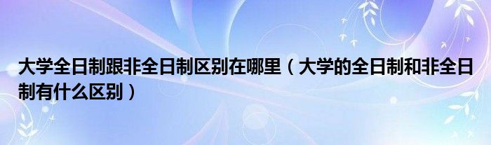 大学全日制跟非全日制区别在哪里(大学的全日制和非全日制有什么区别)