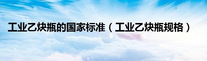 工业乙炔瓶的国家标准(工业乙炔瓶规格)