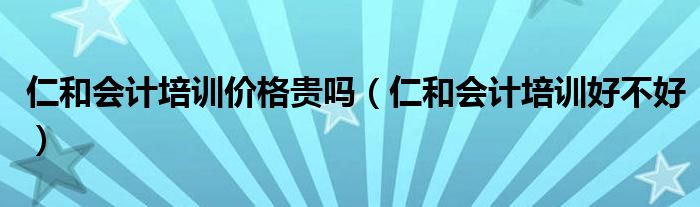 仁和会计培训价格贵吗(仁和会计培训好不好)