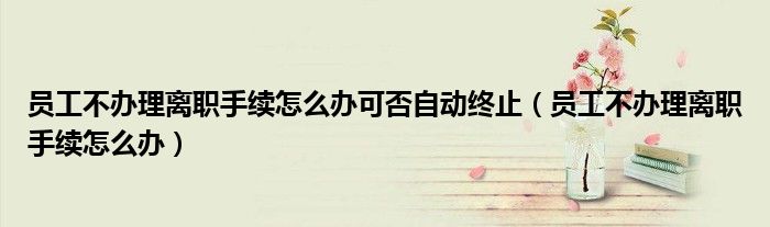 员工不办理离职手续怎么办可否自动终止(员工不办理离职手续怎么办)