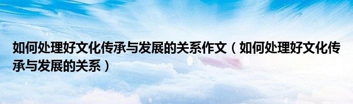 如何处理好文化传承与发展的关系作文(如何处理好文化传承与发展的关系)