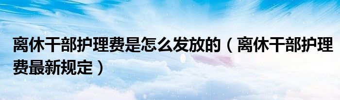 离休干部护理费是怎么发放的(离休干部护理费最新规定)