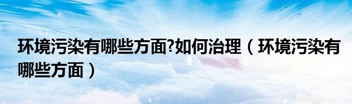 环境污染有哪些方面?如何治理(环境污染有哪些方面)