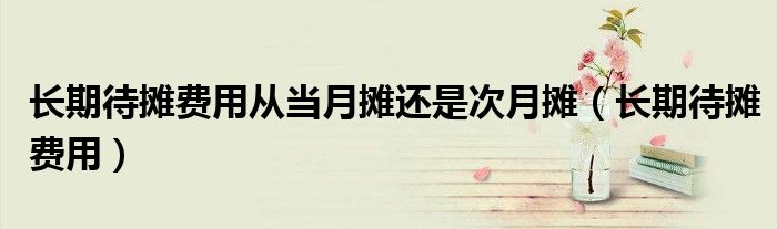长期待摊费用从当月摊还是次月摊(长期待摊费用)