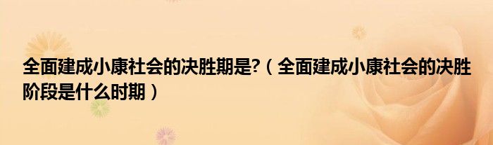 全面建成小康社会的决胜期是?(全面建成小康社会的决胜阶段是什么时期)
