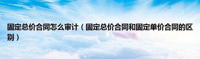 固定总价合同怎么审计(固定总价合同和固定单价合同的区别)