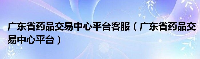 广东省药品交易中心平台客服（广东省药品交易中心平台）