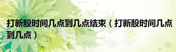 打新股时间几点到几点结束(打新股时间几点到几点)