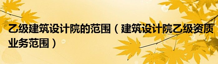 乙级建筑设计院的范围(建筑设计院乙级资质业务范围)