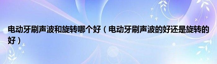 电动牙刷声波和旋转哪个好(电动牙刷声波的好还是旋转的好)