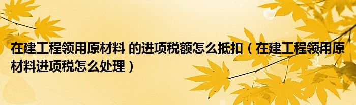 在建工程领用原材料 的进项税额怎么抵扣(在建工程领用原材料进项税怎么处理)