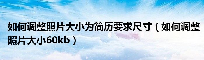 如何调整照片大小为简历要求尺寸(如何调整照片大小60kb)