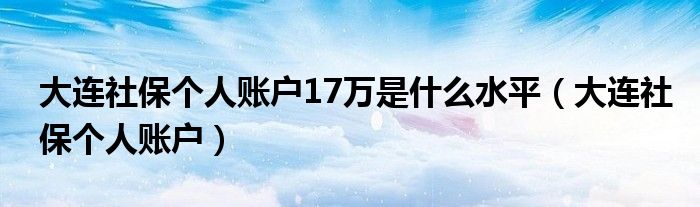 大连社保个人账户17万是什么水平(大连社保个人账户)