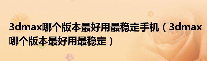 3dmax哪个版本最好用最稳定手机(3dmax哪个版本最好用最稳定)