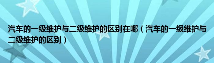汽车的一级维护与二级维护的区别在哪(汽车的一级维护与二级维护的区别)
