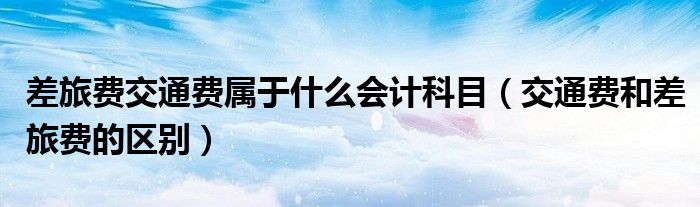 差旅费交通费属于什么会计科目(交通费和差旅费的区别)