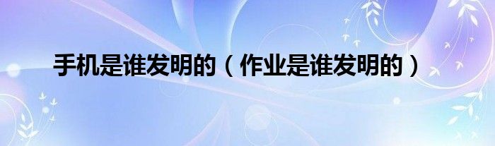 手机是谁发明的(作业是谁发明的)