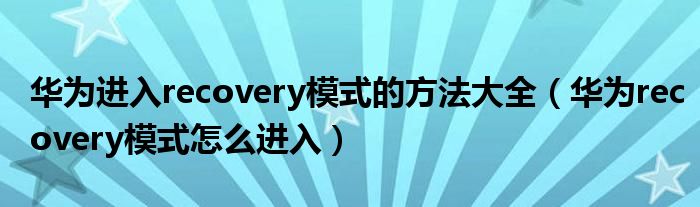 华为进入recovery模式的方法大全(华为recovery模式怎么进入)