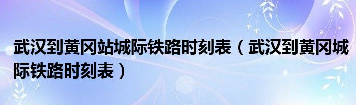 武汉到黄冈站城际铁路时刻表(武汉到黄冈城际铁路时刻表)