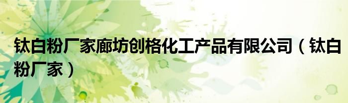 钛白粉厂家廊坊创格化工产品有限公司(钛白粉厂家)