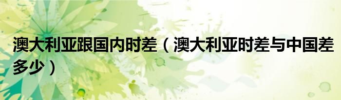 澳大利亚跟国内时差(澳大利亚时差与中国差多少)