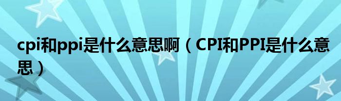 cpi和ppi是什么意思啊（CPI和PPI是什么意思）