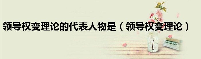 领导权变理论的代表人物是(领导权变理论)