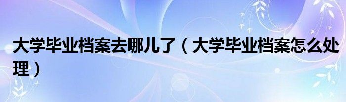 大学毕业档案去哪儿了(大学毕业档案怎么处理)
