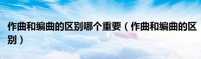 作曲和编曲的区别哪个重要(作曲和编曲的区别)