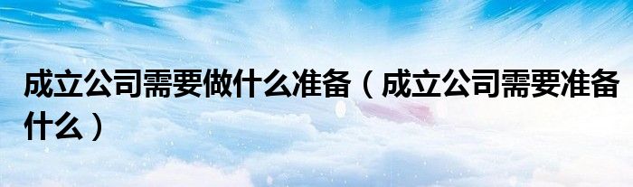 成立公司需要做什么准备(成立公司需要准备什么)