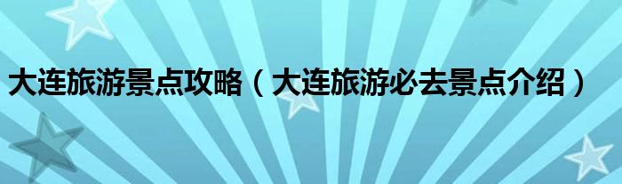 大连旅游景点攻略(大连旅游必去景点介绍)