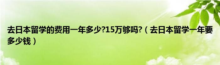 去日本留学的费用一年多少?15万够吗?（去日本留学一年要多少钱）