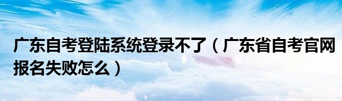 广东自考登陆系统登录不了(广东省自考官网报名失败怎么)