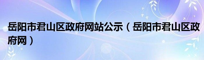 岳阳市君山区政府网站公示(岳阳市君山区政府网)